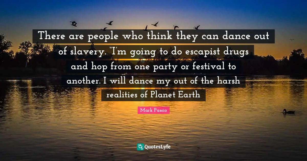 There are people who think they can dance out of slavery. “I’m going to do escapist drugs and hop from one party or festival to another. I will dance my out of the harsh realities of Planet Earth