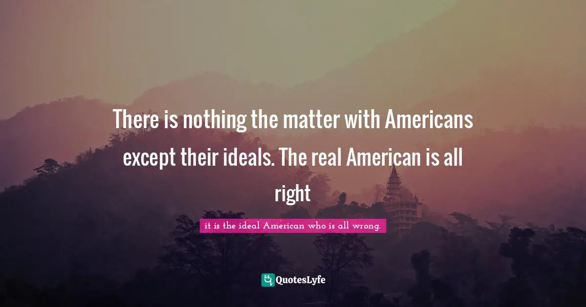 There is nothing the matter with Americans except their ideals. The real American is all right