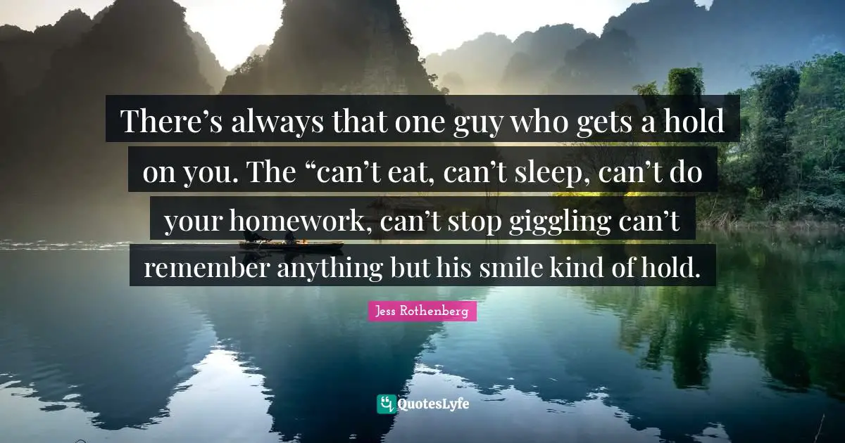 Jess Rothenberg Quotes: "There’s always that one guy who gets a hold on you. The “can’t eat, can’t sleep, can’t do your homework, can’t stop giggling can’t remember anything but his smile kind of hold."