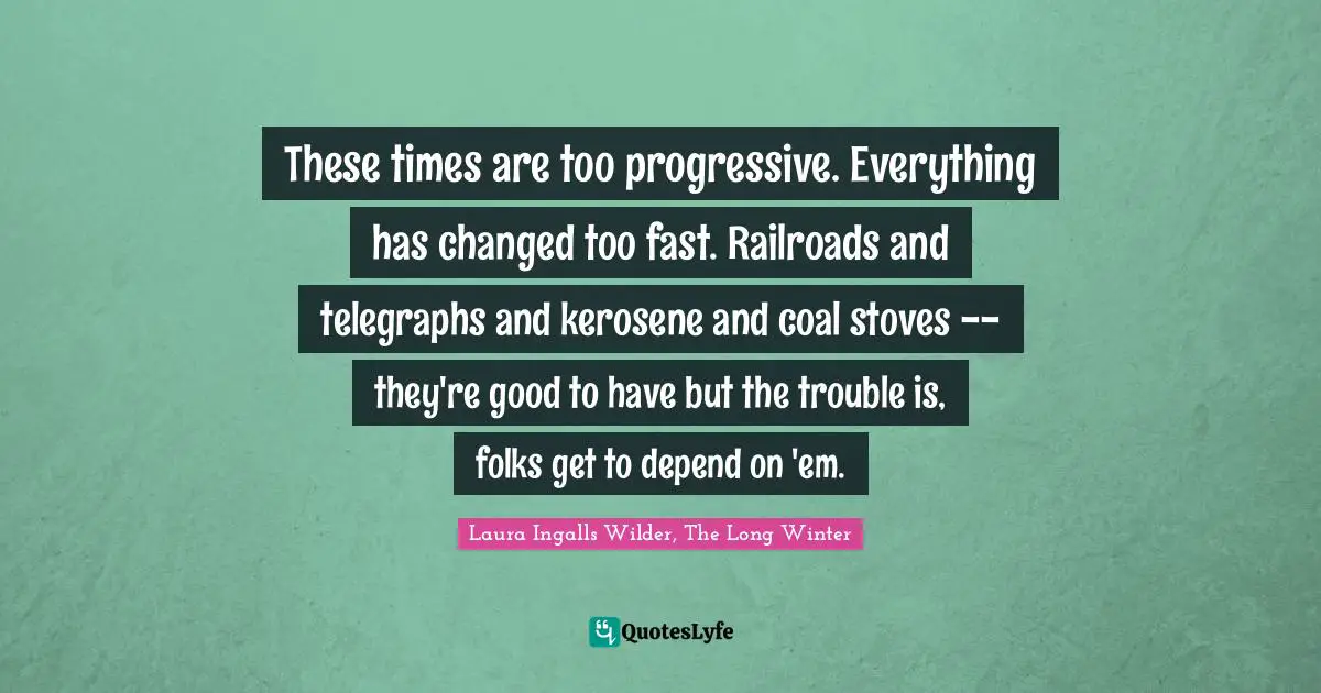 These times are too progressive. Everything has changed too fast. Railroads and telegraphs and kerosene and coal stoves -- they're good to have but the trouble is, folks get to depend on 'em.