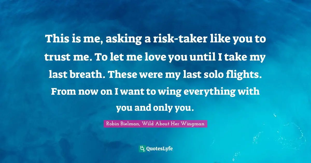 This is me, asking a risk-taker like you to trust me. To let me love you until I take my last breath. These were my last solo flights. From now on I want to wing everything with you and only you.