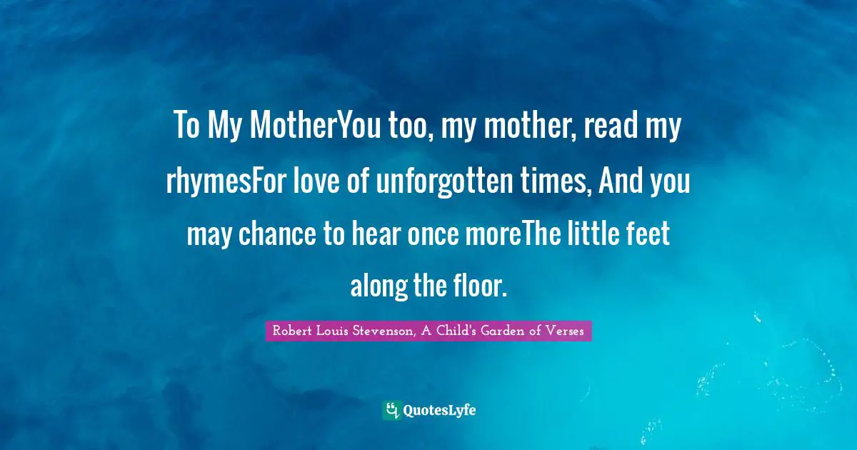 To My MotherYou too, my mother, read my rhymesFor love of unforgotten times, And you may chance to hear once moreThe little feet along the floor.