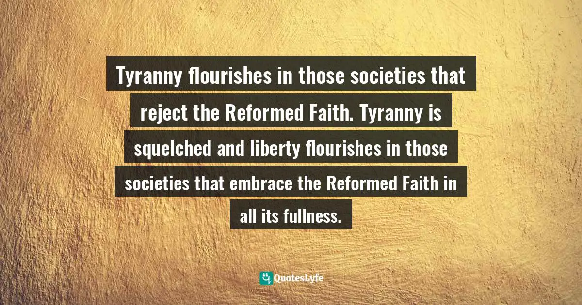 Tyranny flourishes in those societies that reject the Reformed Faith. Tyranny is squelched and liberty flourishes in those societies that embrace the Reformed Faith in all its fullness.