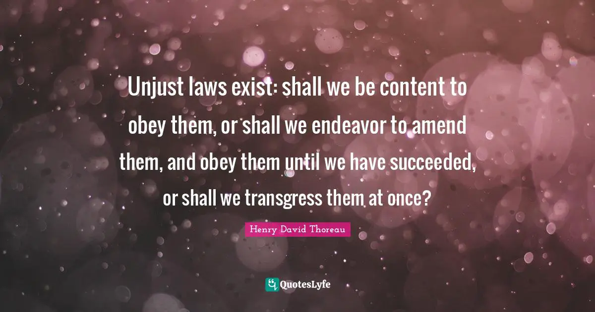 Unjust laws exist: shall we be content to obey them, or shall we endeavor to amend them, and obey them until we have succeeded, or shall we transgress them at once?