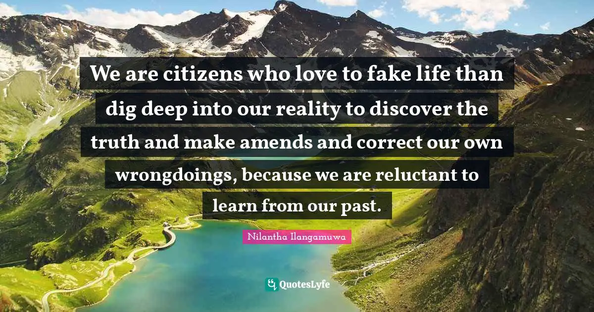 We are citizens who love to fake life than dig deep into our reality to discover the truth and make amends and correct our own wrongdoings, because we are reluctant to learn from our past.