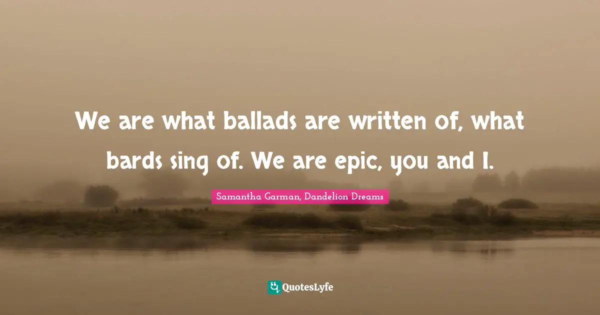 We are what ballads are written of, what bards sing of. We are epic, you and I.