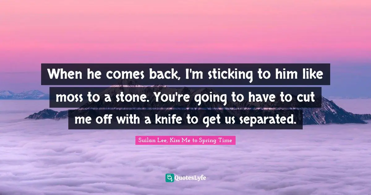 When he comes back, I'm sticking to him like moss to a stone. You're going to have to cut me off with a knife to get us separated.