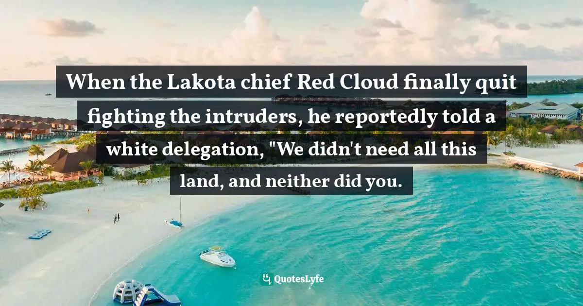 When the Lakota chief Red Cloud finally quit fighting the intruders, he reportedly told a white delegation, "We didn't need all this land, and neither did you.