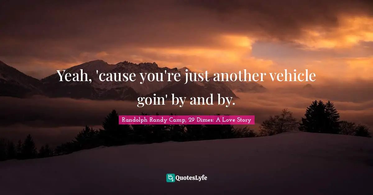 Yeah, 'cause you're just another vehicle goin' by and by.