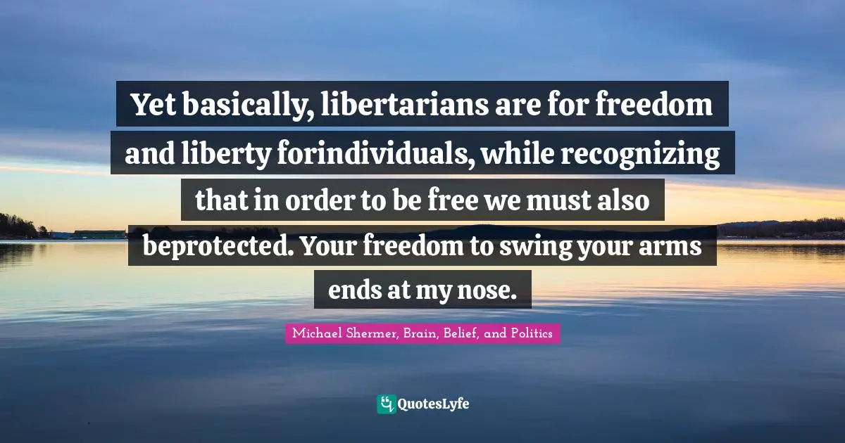 Yet basically, libertarians are for freedom and liberty forindividuals, while recognizing that in order to be free we must also beprotected. Your freedom to swing your arms ends at my nose.