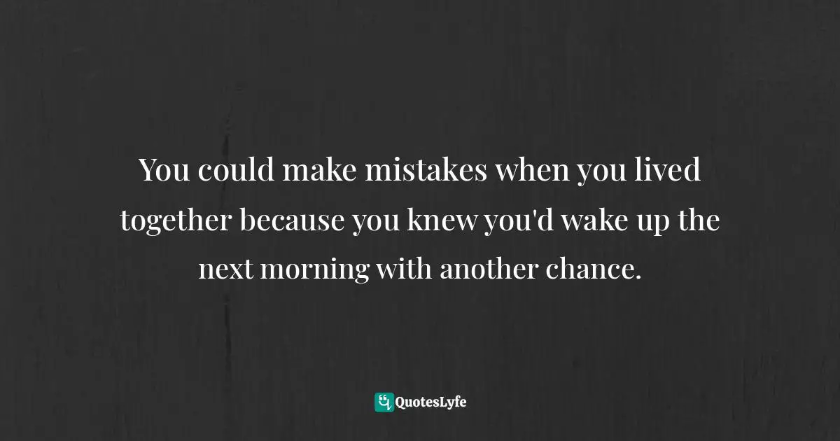 You could make mistakes when you lived together because you knew you'd wake up the next morning with another chance.