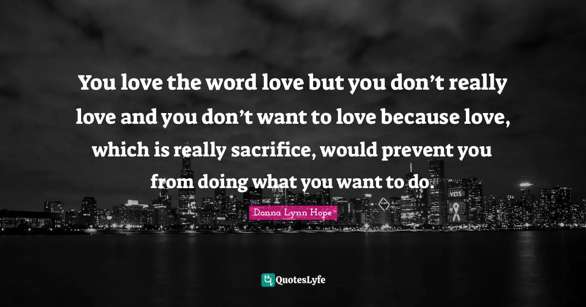 You love the word love but you don’t really love and you don’t want to love because love, which is really sacrifice, would prevent you from doing what you want to do.