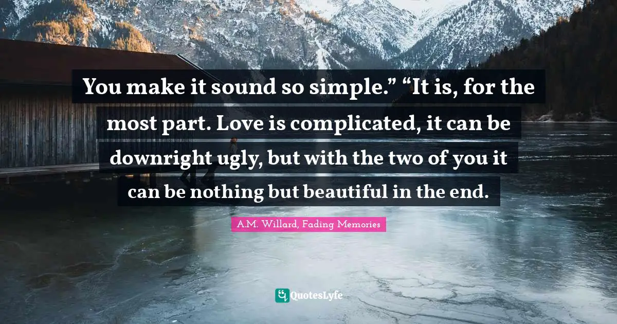You make it sound so simple.” “It is, for the most part. Love is complicated, it can be downright ugly, but with the two of you it can be nothing but beautiful in the end.