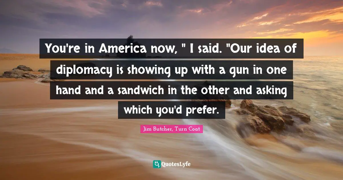 You're in America now, " I said. "Our idea of diplomacy is showing up with a gun in one hand and a sandwich in the other and asking which you'd prefer.