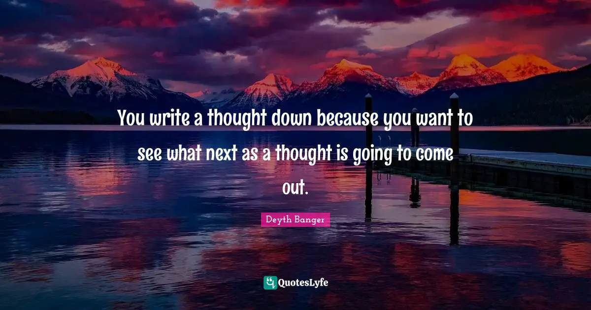 You write a thought down because you want to see what next as a thought is going to come out.