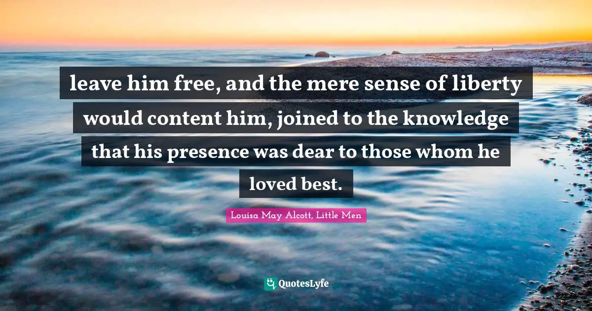 leave him free, and the mere sense of liberty would content him, joined to the knowledge that his presence was dear to those whom he loved best.