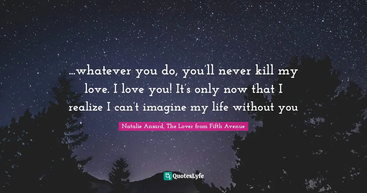 ...whatever you do, you’ll never kill my love. I love you! It’s only now that I realize I can’t imagine my life without you