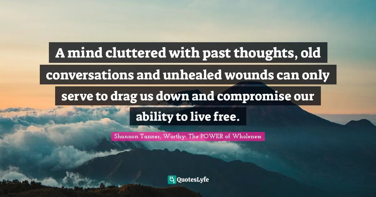 Shannon Tanner, Worthy: The POWER Of Wholeness Quotes: "A mind cluttered with past thoughts, old conversations and unhealed wounds can only serve to drag us down and compromise our ability to live free."