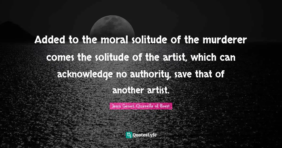 Added to the moral solitude of the murderer comes the solitude of the artist, which can acknowledge no authority, save that of another artist.