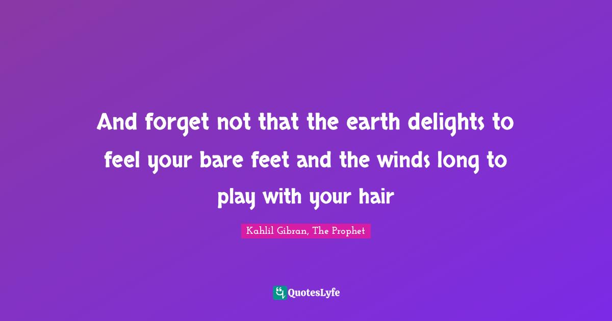 And forget not that the earth delights to feel your bare feet and the winds long to play with your hair