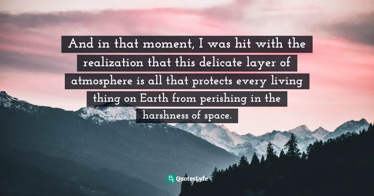 And in that moment, I was hit with the realization that this delicate layer of atmosphere is all that protects every living thing on Earth from perishing in the harshness of space.