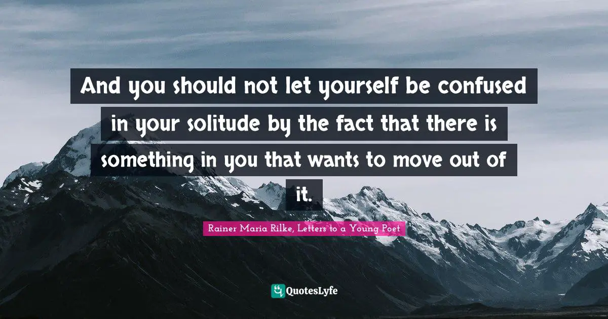 And you should not let yourself be confused in your solitude by the fact that there is something in you that wants to move out of it.