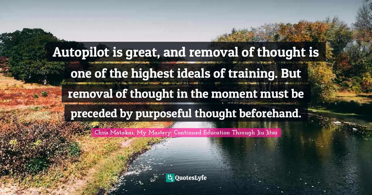 Autopilot is great, and removal of thought is one of the highest ideals of training. But removal of thought in the moment must be preceded by purposeful thought beforehand.