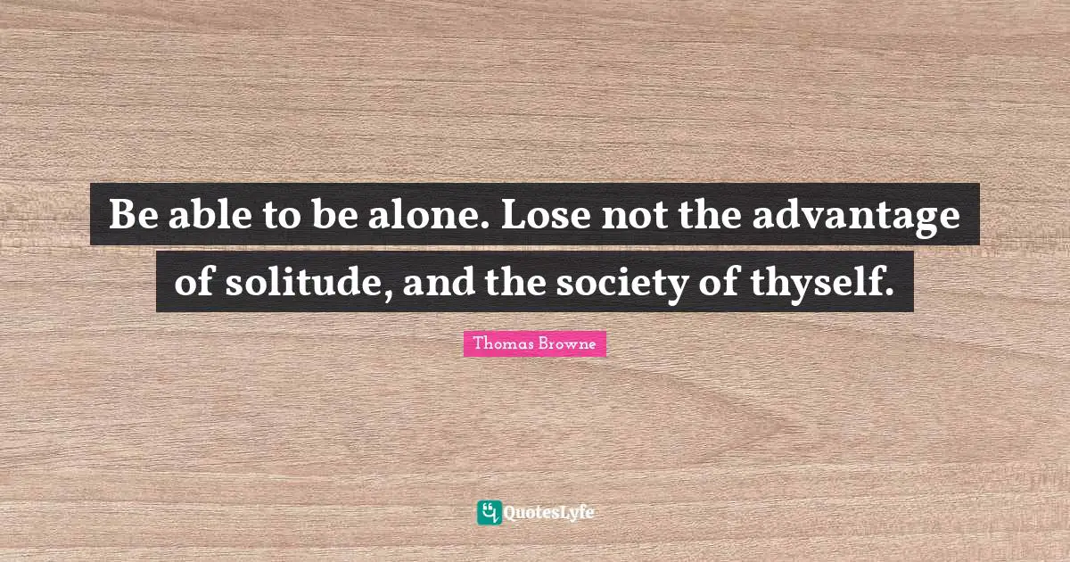 Be able to be alone. Lose not the advantage of solitude, and the society of thyself.