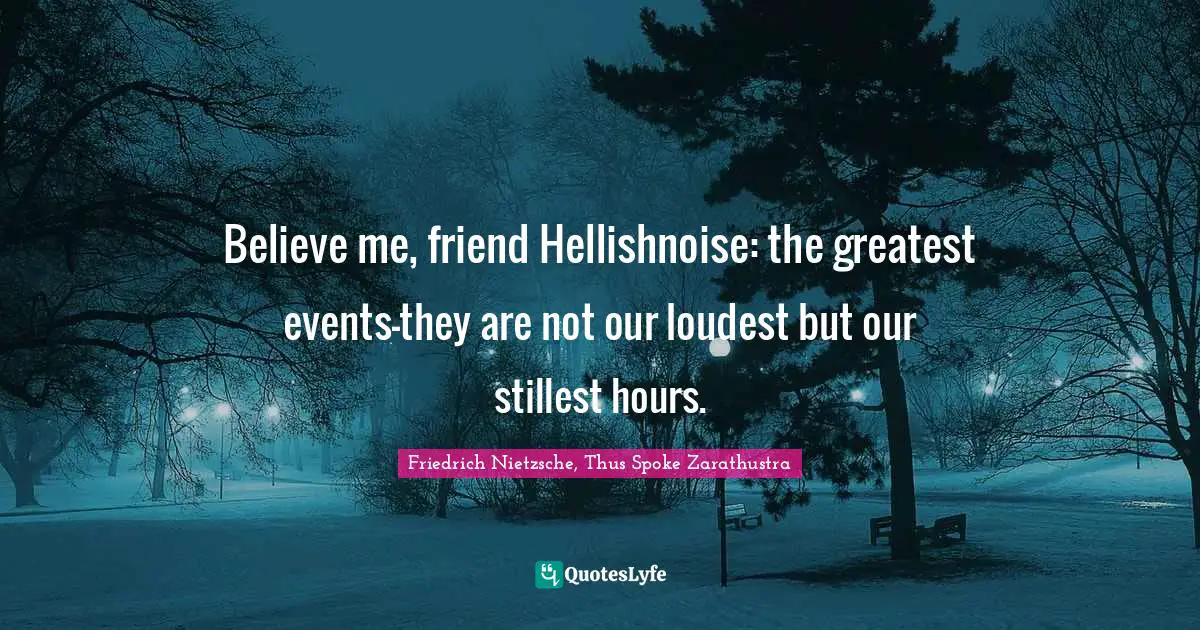 Friedrich Nietzsche, Thus Spoke Zarathustra Quotes: Believe me, friend Hellishnoise: the greatest events—they are not our loudest but our stillest hours.