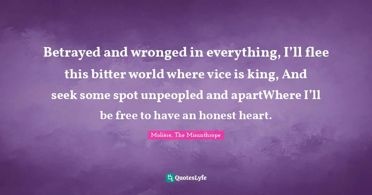 Betrayed and wronged in everything, I’ll flee this bitter world where vice is king, And seek some spot unpeopled and apartWhere I’ll be free to have an honest heart.