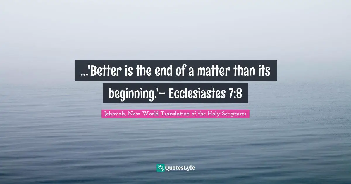...'Better is the end of a matter than its beginning.'– Ecclesiastes 7:8