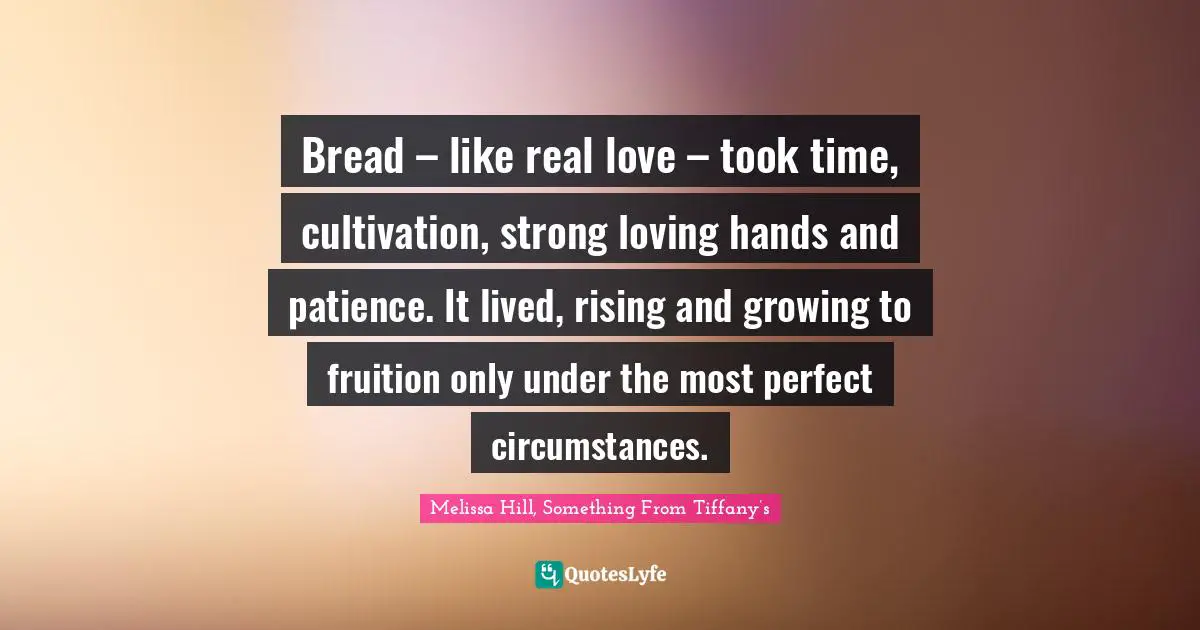 Bread – like real love – took time, cultivation, strong loving hands and patience. It lived, rising and growing to fruition only under the most perfect circumstances.