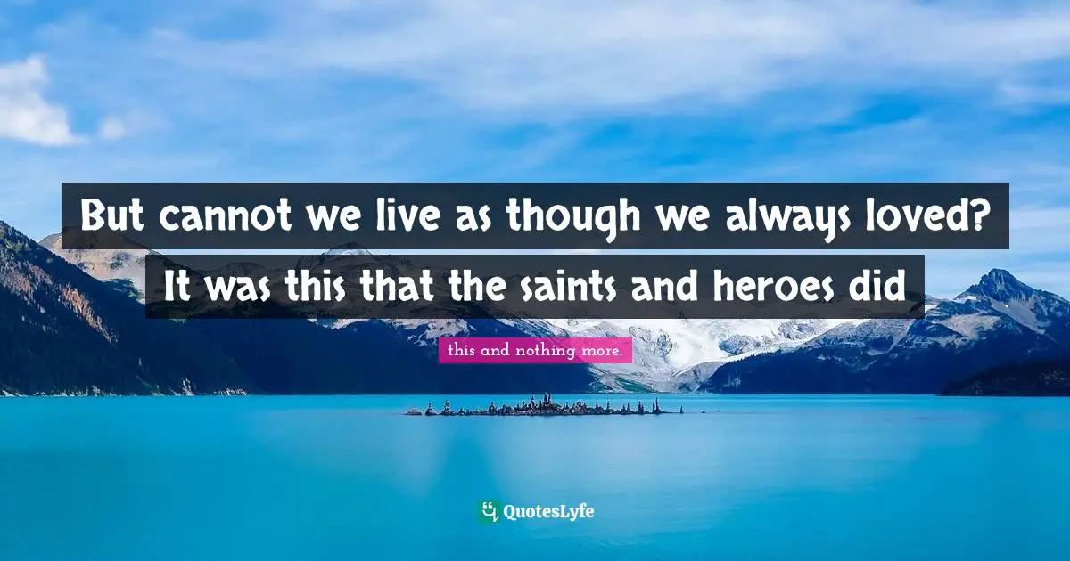 But cannot we live as though we always loved? It was this that the saints and heroes did