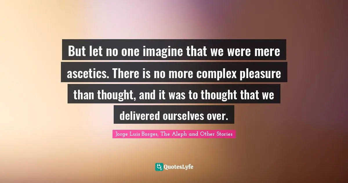 Jorge Luis Borges Quotes: "But let no one imagine that we were mere ascetics. There is no more complex pleasure than thought, and it was to thought that we delivered ourselves over."
