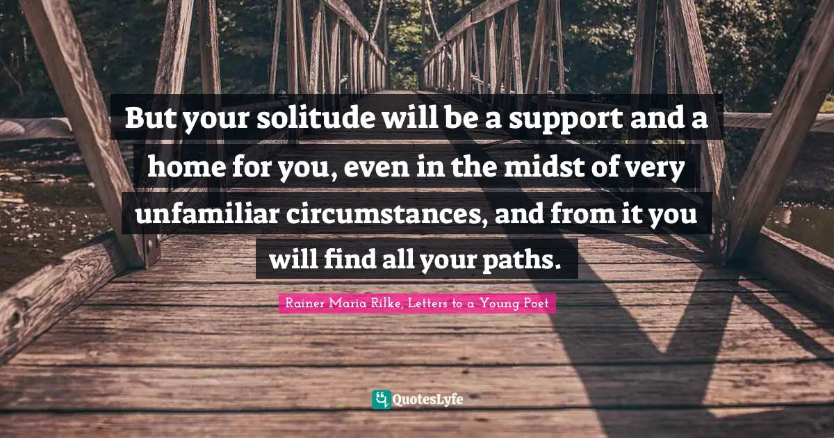 But your solitude will be a support and a home for you, even in the midst of very unfamiliar circumstances, and from it you will find all your paths.