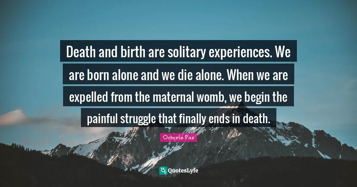 Death and birth are solitary experiences. We are born alone and we die alone. When we are expelled from the maternal womb, we begin the painful struggle that finally ends in death.
