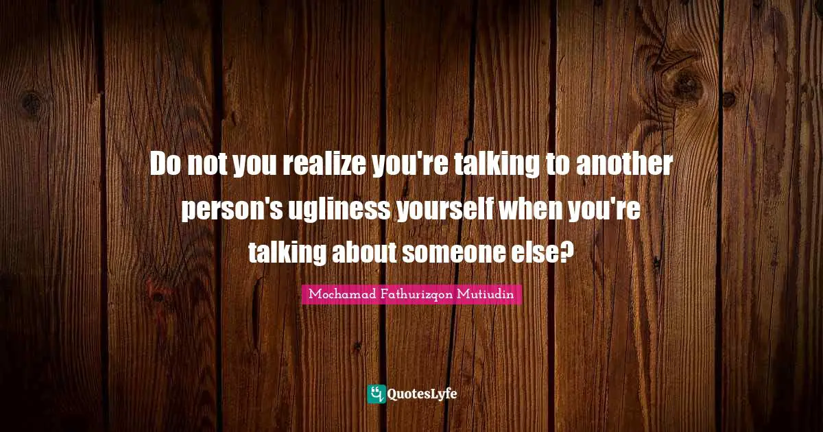 Do not you realize you're talking to another person's ugliness yourself when you're talking about someone else?