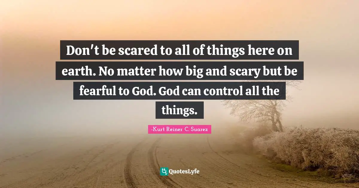 Don't be scared to all of things here on earth. No matter how big and scary but be fearful to God. God can control all the things.