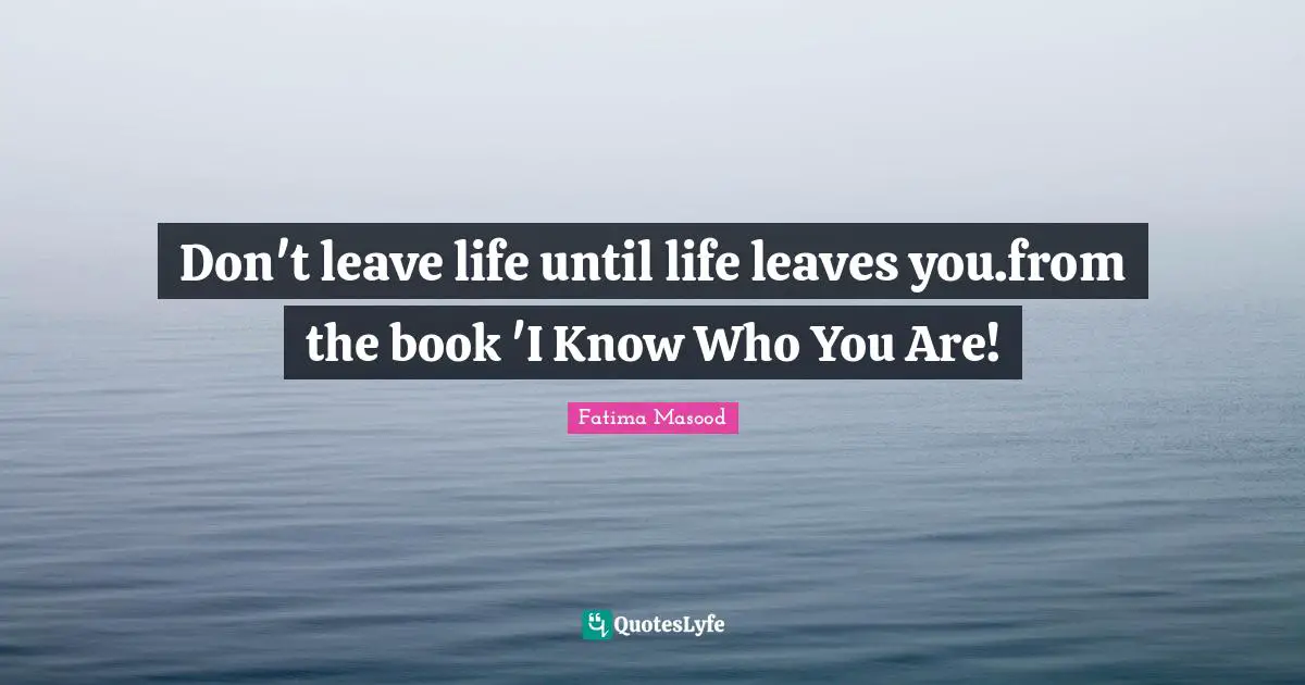 Don't leave life until life leaves you.from the book 'I Know Who You Are!