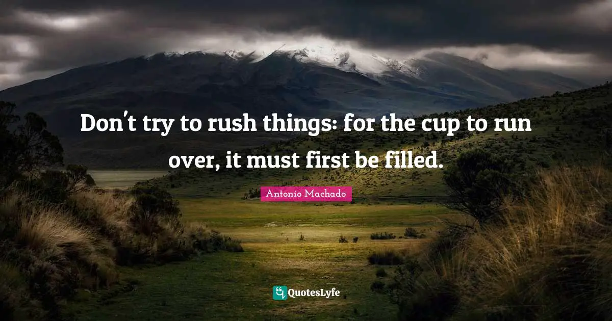 Antonio Machado Quotes: "Don't try to rush things: for the cup to run over, it must first be filled."