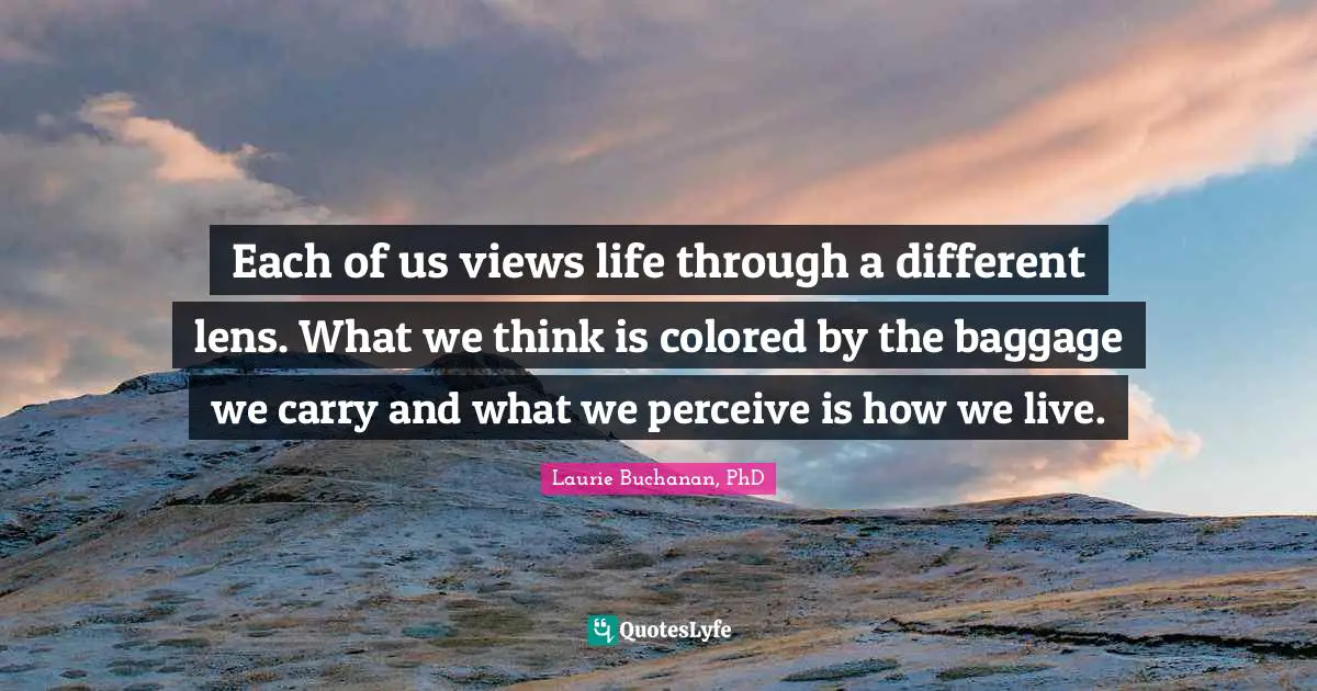 Each of us views life through a different lens. What we think is colored by the baggage we carry and what we perceive is how we live.