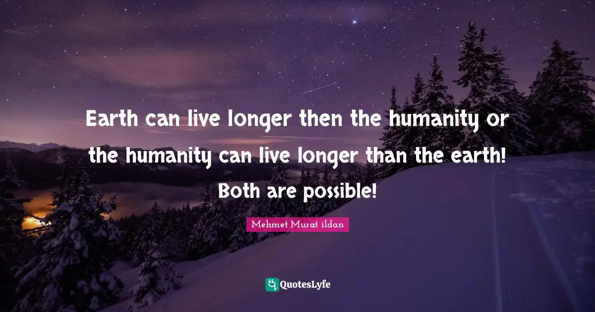 Earth can live longer then the humanity or the humanity can live longer than the earth! Both are possible!