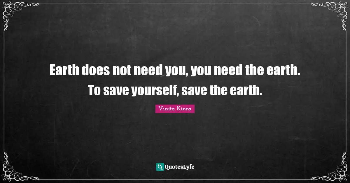 Earth does not need you, you need the earth. To save yourself, save the earth.