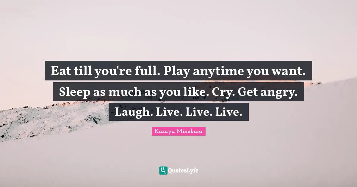 Eat till you're full. Play anytime you want. Sleep as much as you like. Cry. Get angry. Laugh. Live. Live. Live.