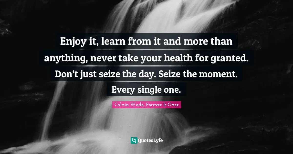 Enjoy it, learn from it and more than anything, never take your health for granted. Don’t just seize the day. Seize the moment. Every single one.