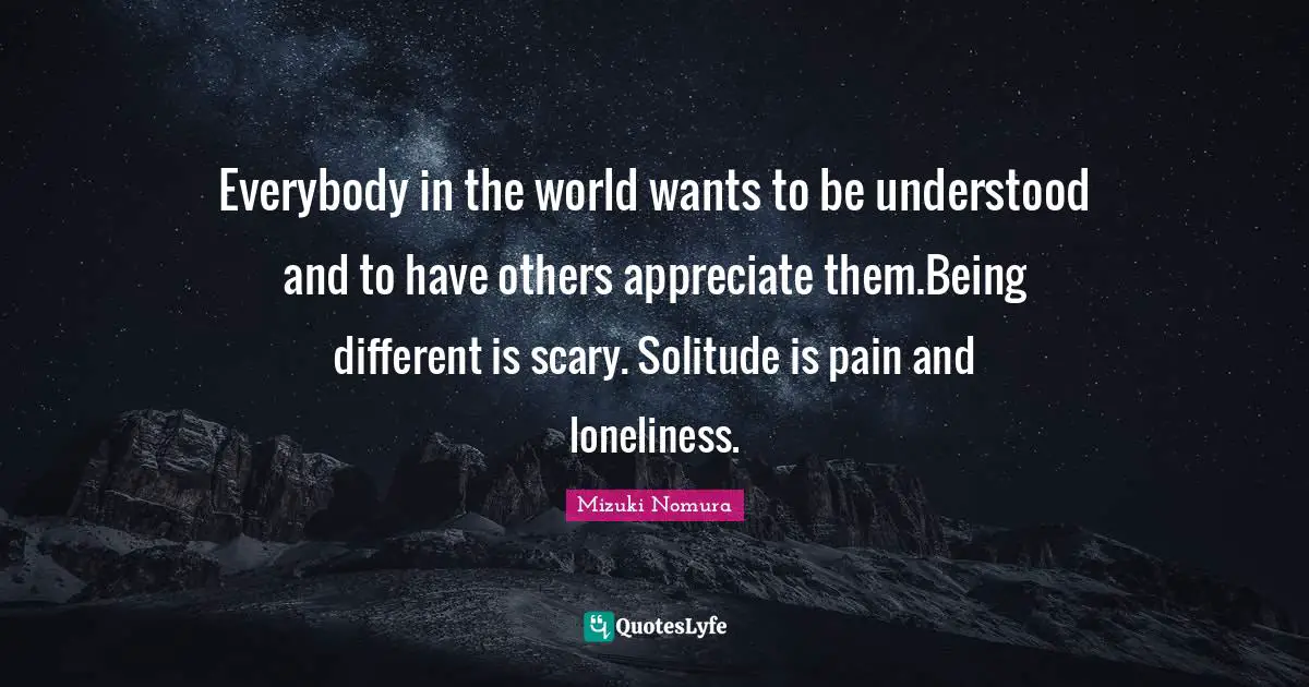 Everybody in the world wants to be understood and to have others appreciate them.Being different is scary. Solitude is pain and loneliness.
