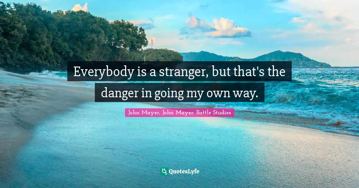 Everybody is a stranger, but that's the danger in going my own way.