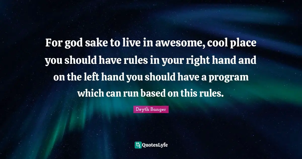 For god sake to live in awesome, cool place you should have rules in your right hand and on the left hand you should have a program which can run based on this rules.
