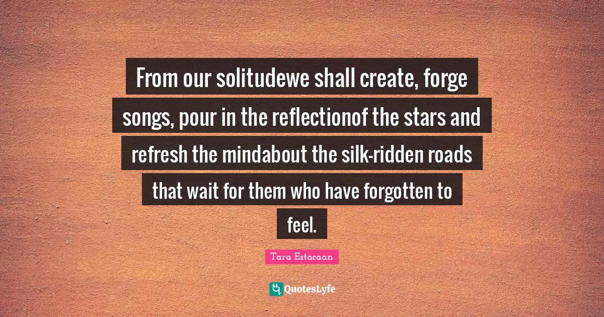 From our solitudewe shall create, forge songs, pour in the reflectionof the stars and refresh the mindabout the silk-ridden roads that wait for them who have forgotten to feel.