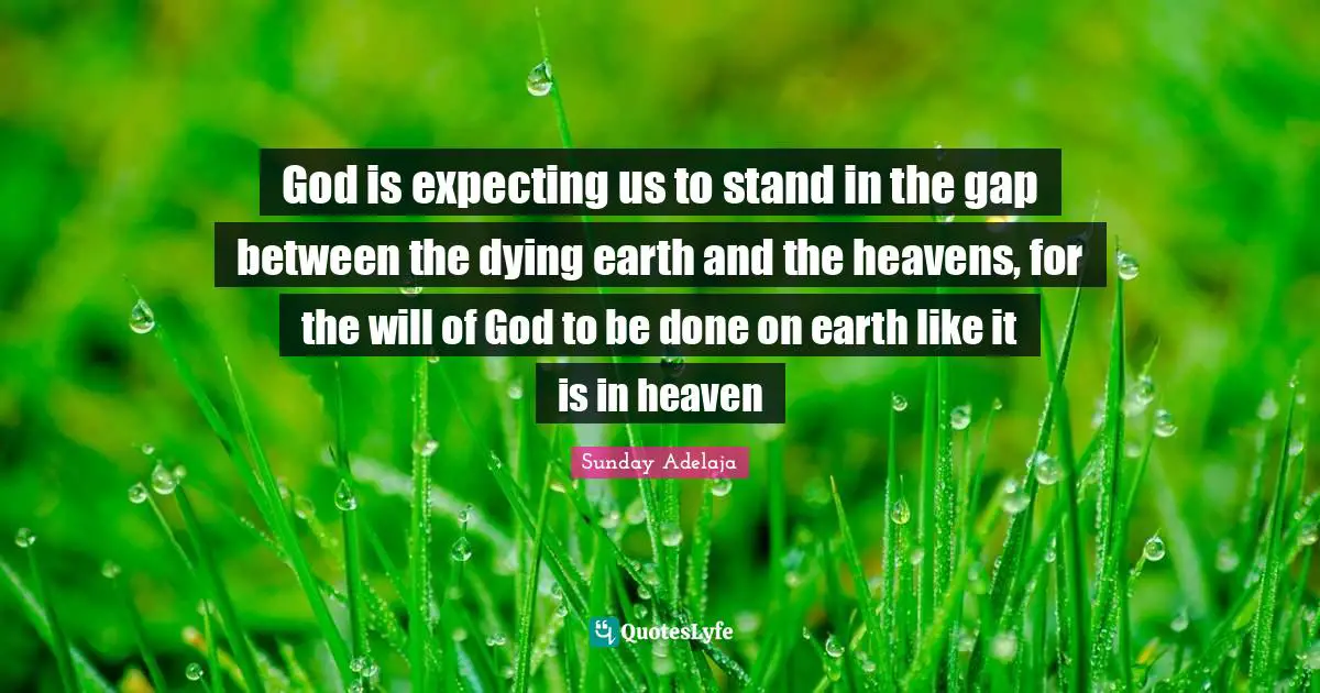 God is expecting us to stand in the gap between the dying earth and the heavens, for the will of God to be done on earth like it is in heaven